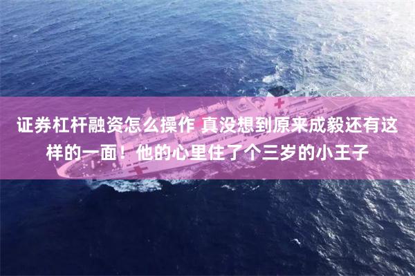 证券杠杆融资怎么操作 真没想到原来成毅还有这样的一面！他的心里住了个三岁的小王子