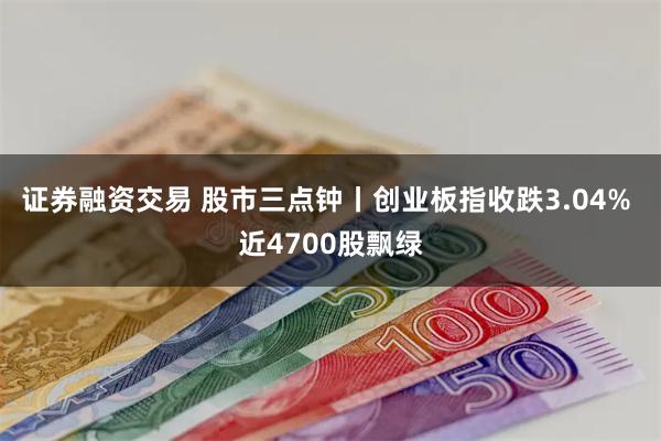 证券融资交易 股市三点钟丨创业板指收跌3.04% 近4700股飘绿