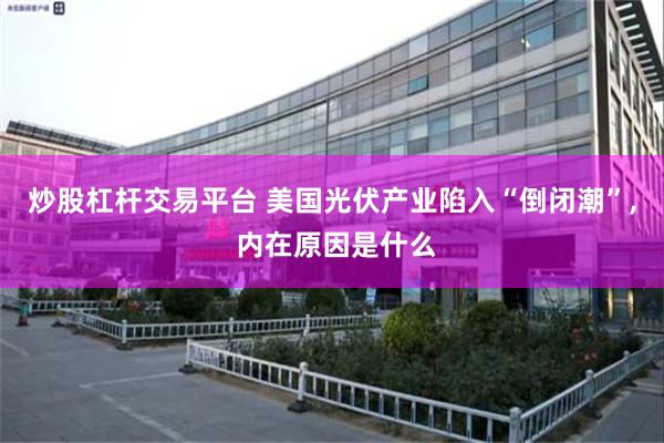 炒股杠杆交易平台 美国光伏产业陷入“倒闭潮”, 内在原因是什么