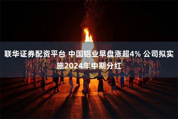 联华证券配资平台 中国铝业早盘涨超4% 公司拟实施2024年中期分红