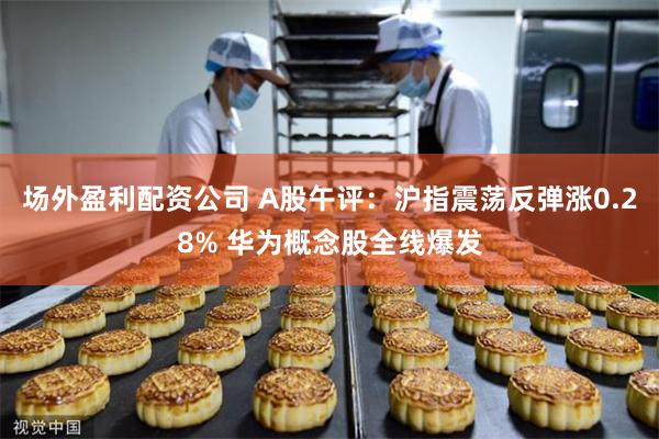 场外盈利配资公司 A股午评：沪指震荡反弹涨0.28% 华为概念股全线爆发