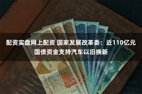 配资实盘网上配资 国家发展改革委：近110亿元国债资金支持汽车以旧换新