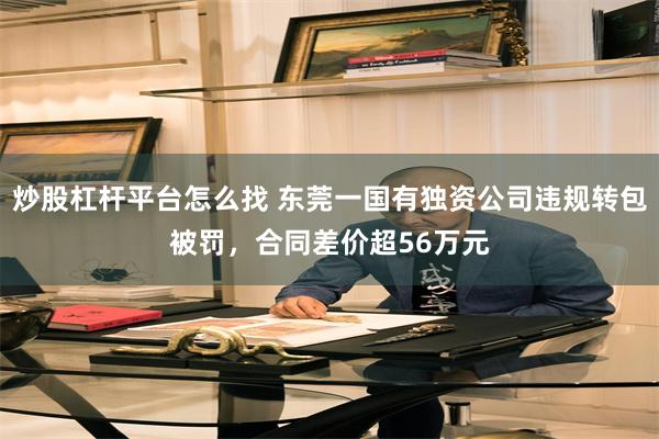 炒股杠杆平台怎么找 东莞一国有独资公司违规转包被罚，合同差价超56万元