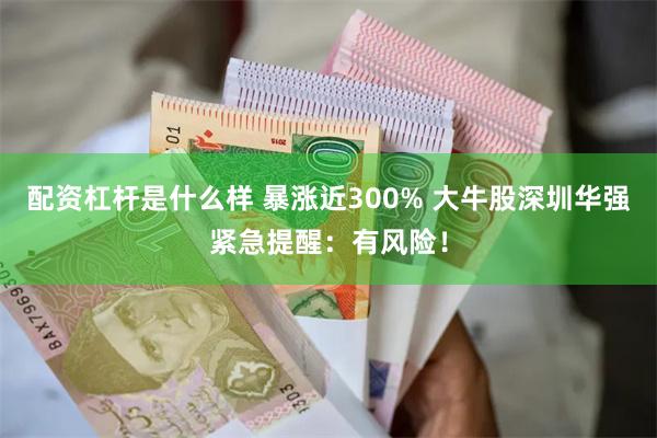 配资杠杆是什么样 暴涨近300% 大牛股深圳华强紧急提醒：有风险！