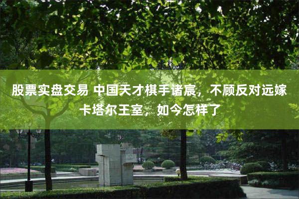 股票实盘交易 中国天才棋手诸宸，不顾反对远嫁卡塔尔王室，如今怎样了
