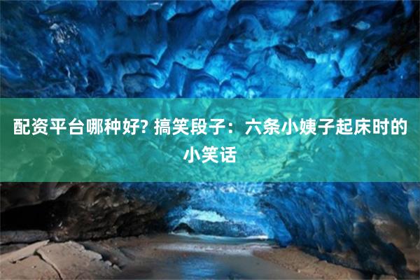 配资平台哪种好? 搞笑段子：六条小姨子起床时的小笑话