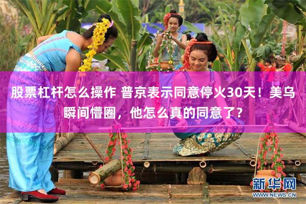 股票杠杆怎么操作 普京表示同意停火30天！美乌瞬间懵圈，他怎么真的同意了？