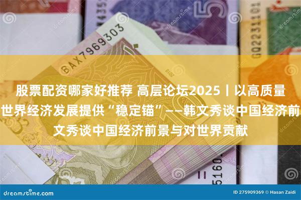 股票配资哪家好推荐 高层论坛2025丨以高质量发展的确定性为世界经济发展提供“稳定锚”——韩文秀谈中国经济前景与对世界贡献