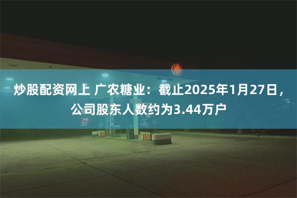 炒股配资网上 广农糖业：截止2025年1月27日，公司股东人数约为3.44万户