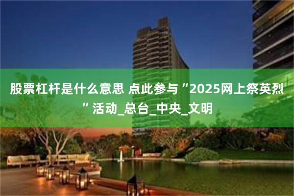 股票杠杆是什么意思 点此参与“2025网上祭英烈”活动_总台_中央_文明