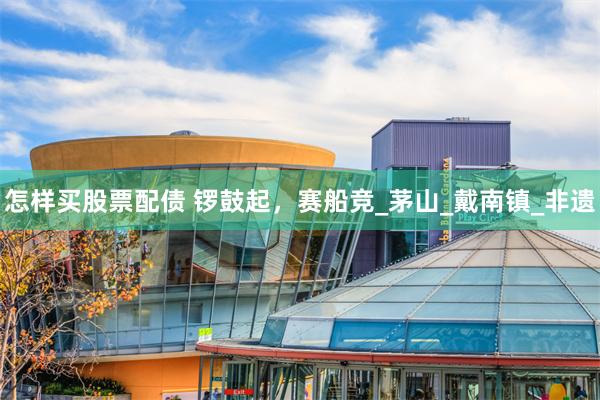 怎样买股票配债 锣鼓起，赛船竞_茅山_戴南镇_非遗