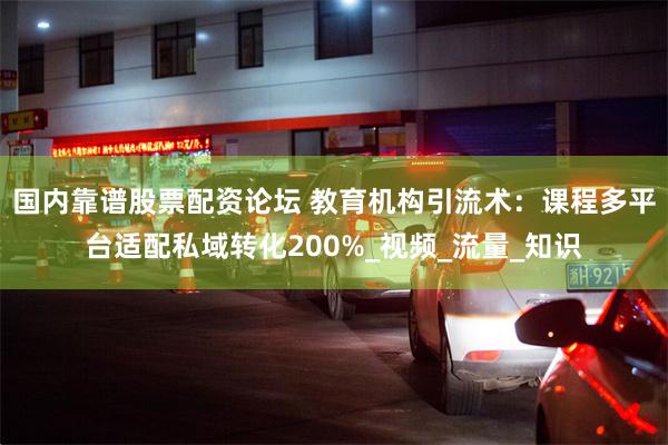 国内靠谱股票配资论坛 教育机构引流术：课程多平台适配私域转化200%_视频_流量_知识