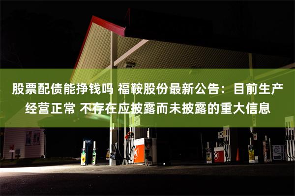 股票配债能挣钱吗 福鞍股份最新公告：目前生产经营正常 不存在应披露而未披露的重大信息
