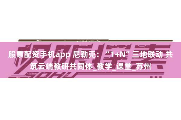股票配资手机app 尼勒克：“1+N”三地联动 共筑云端教研共同体_教学_课堂_苏州