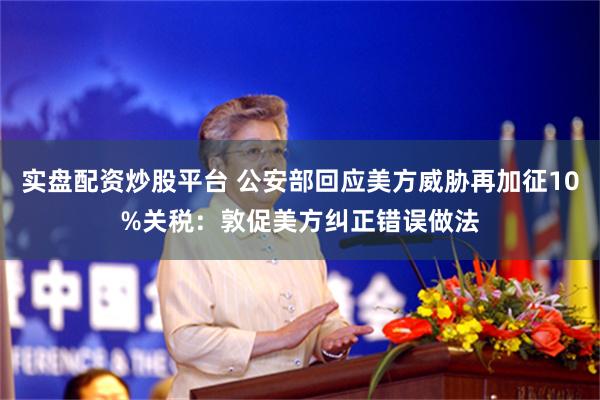 实盘配资炒股平台 公安部回应美方威胁再加征10%关税：敦促美方纠正错误做法