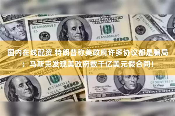 国内在线配资 特朗普称美政府许多协议都是骗局：马斯克发现美政府数千亿美元假合同！
