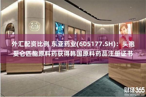 外汇配资比例 东亚药业(605177.SH)：头孢妥仑匹酯原料药获得韩国原料药品注册证书