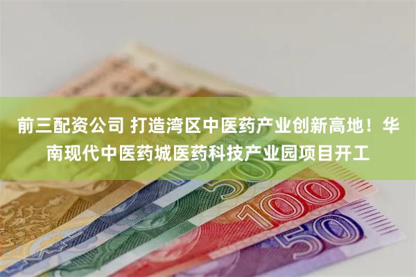 前三配资公司 打造湾区中医药产业创新高地！华南现代中医药城医药科技产业园项目开工