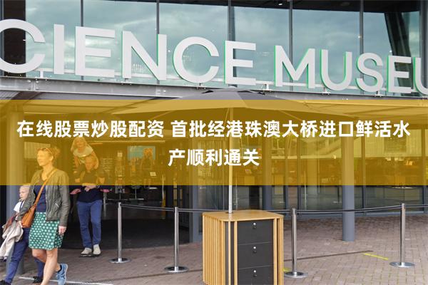 在线股票炒股配资 首批经港珠澳大桥进口鲜活水产顺利通关