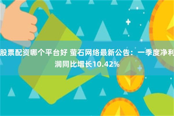 股票配资哪个平台好 萤石网络最新公告：一季度净利润同比增长10.42%