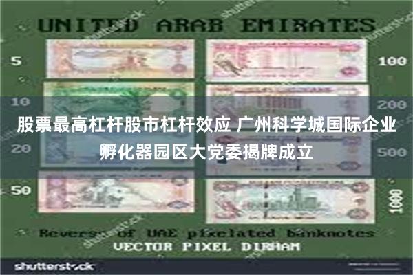 股票最高杠杆股市杠杆效应 广州科学城国际企业孵化器园区大党委揭牌成立