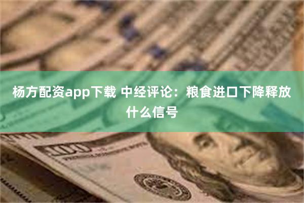 杨方配资app下载 中经评论：粮食进口下降释放什么信号