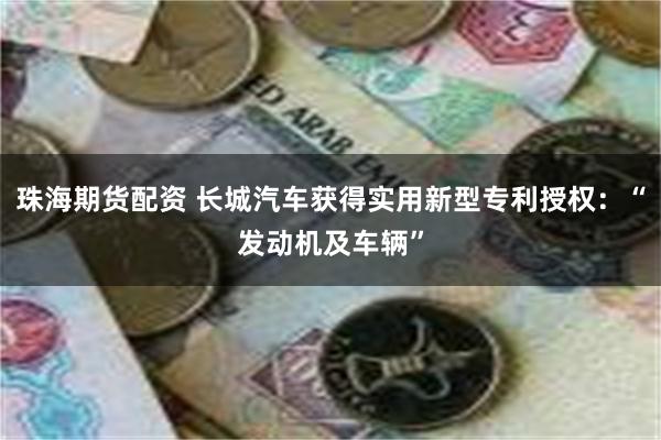 珠海期货配资 长城汽车获得实用新型专利授权：“发动机及车辆”