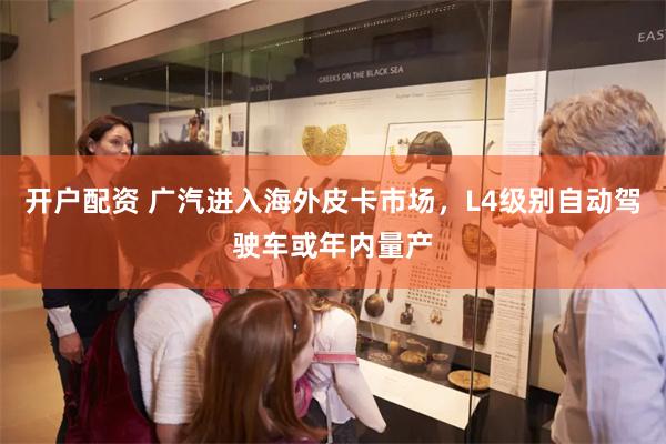 开户配资 广汽进入海外皮卡市场，L4级别自动驾驶车或年内量产