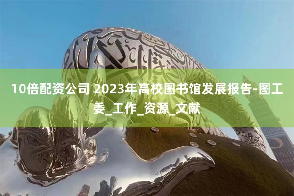 10倍配资公司 2023年高校图书馆发展报告-图工委_工作_资源_文献