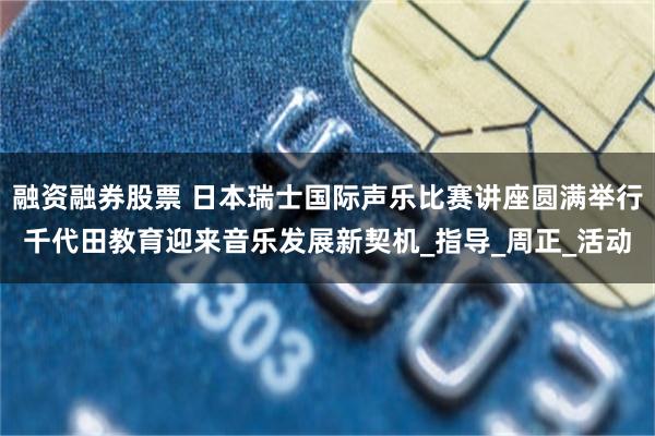 融资融券股票 日本瑞士国际声乐比赛讲座圆满举行千代田教育迎来音乐发展新契机_指导_周正_活动