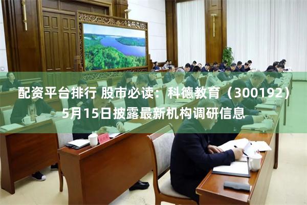 配资平台排行 股市必读：科德教育（300192）5月15日披露最新机构调研信息