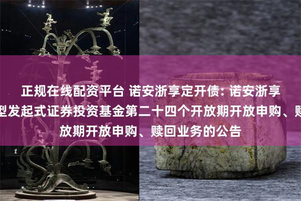 正规在线配资平台 诺安浙享定开债: 诺安浙享定期开放债券型发起式证券投资基金第二十四个开放期开放申购、赎回业务的公告