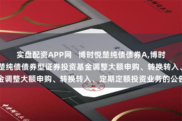 实盘配资APP网   博时悦楚纯债债券A,博时悦楚纯债债券C: 博时悦楚纯债债券型证券投资基金调整大额申购、转换转入、定期定额投资业务的公告