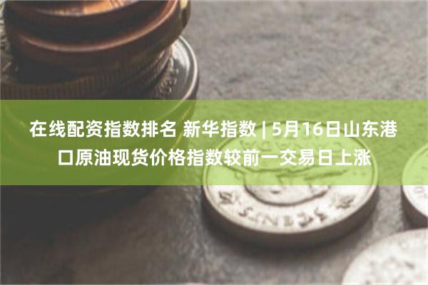 在线配资指数排名 新华指数 | 5月16日山东港口原油现货价格指数较前一交易日上涨