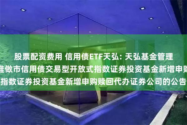 股票配资费用 信用债ETF天弘: 天弘基金管理有限公司关于天弘深证基准做市信用债交易型开放式指数证券投资基金新增申购赎回代办证券公司的公告