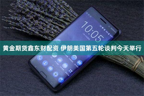 黄金期货鑫东财配资 伊朗美国第五轮谈判今天举行
