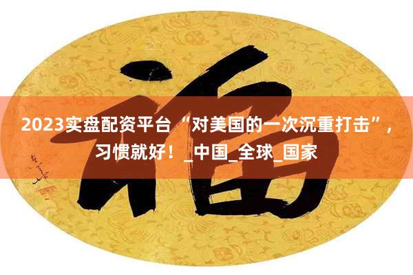 2023实盘配资平台 “对美国的一次沉重打击”，习惯就好！_中国_全球_国家