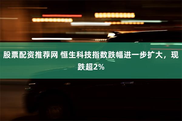 股票配资推荐网 恒生科技指数跌幅进一步扩大，现跌超2%