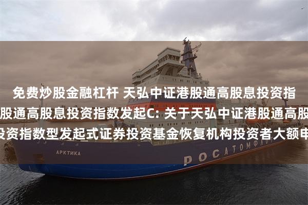 免费炒股金融杠杆 天弘中证港股通高股息投资指数发起A,天弘中证港股通高股息投资指数发起C: 关于天弘中证港股通高股息投资指数型发起式证券投资基金恢复机构投资者大额申购、定期定额投资业务的公告