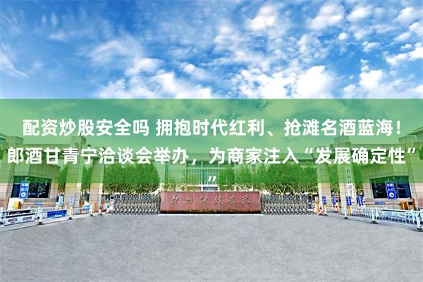 配资炒股安全吗 拥抱时代红利、抢滩名酒蓝海！郎酒甘青宁洽谈会举办，为商家注入“发展确定性”