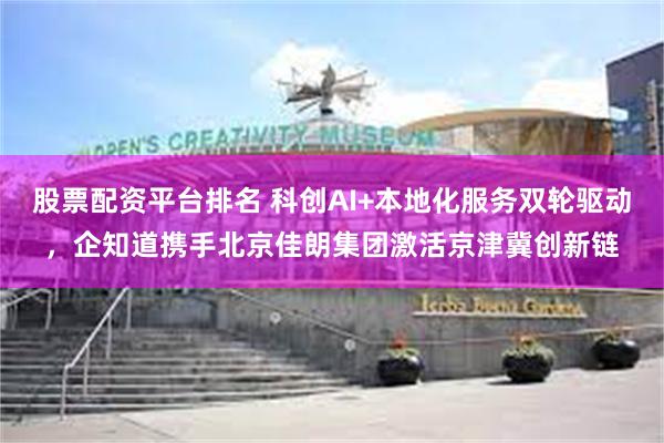 股票配资平台排名 科创AI+本地化服务双轮驱动，企知道携手北京佳朗集团激活京津冀创新链