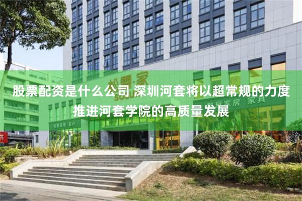 股票配资是什么公司 深圳河套将以超常规的力度推进河套学院的高质量发展