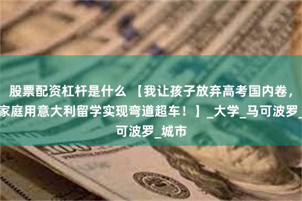 股票配资杠杆是什么 【我让孩子放弃高考国内卷，中产家庭用意大利留学实现弯道超车！】_大学_马可波罗_城市