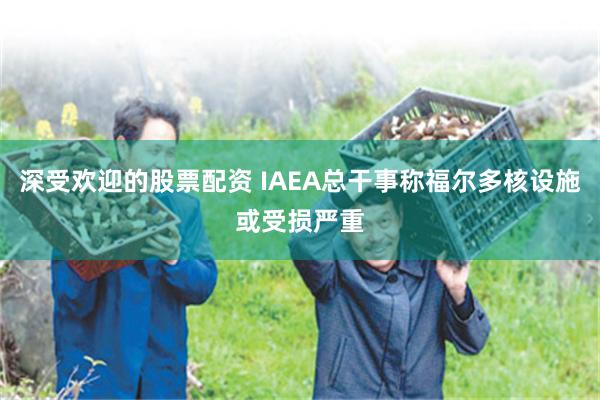 深受欢迎的股票配资 IAEA总干事称福尔多核设施或受损严重
