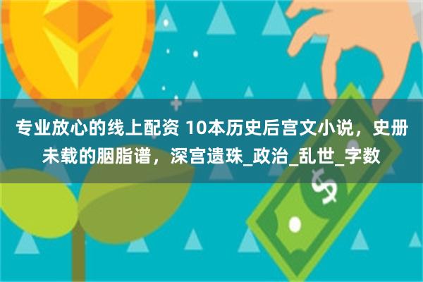 专业放心的线上配资 10本历史后宫文小说，史册未载的胭脂谱，深宫遗珠_政治_乱世_字数