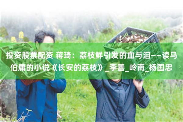 投资股票配资 蒋琦：荔枝鲜引发的血与泪——读马伯庸的小说《长安的荔枝》_李善_岭南_杨国忠