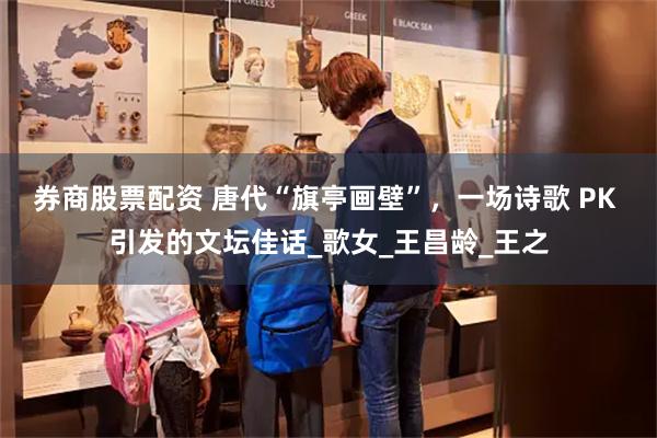 券商股票配资 唐代“旗亭画壁”，一场诗歌 PK 引发的文坛佳话_歌女_王昌龄_王之