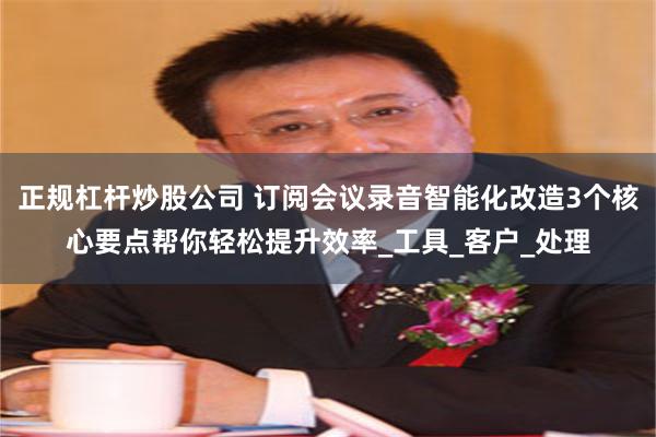 正规杠杆炒股公司 订阅会议录音智能化改造3个核心要点帮你轻松提升效率_工具_客户_处理