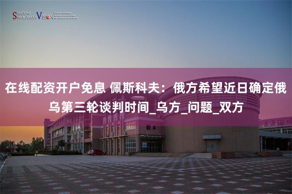 在线配资开户免息 佩斯科夫：俄方希望近日确定俄乌第三轮谈判时间_乌方_问题_双方