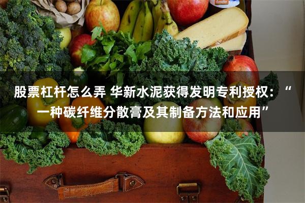 股票杠杆怎么弄 华新水泥获得发明专利授权：“一种碳纤维分散膏及其制备方法和应用”